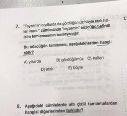 7. "Teyzemin o yıllarda da gördüğümüz böyle atak hal-
leri vardı." cümlesinde "teyzemin" sözcüğü belirtill T2
isim tamlamasının tamlayanıdır.
Bu sözcüğün tamlananı, aşağıdakilerden hangi-
sidir?
and
A) yıllarda
231
B) gördüğümüz C) halleri
E) böyle
D) atakie
Sel
slel nequ
1:
8. Aşağıdaki cümlelerde altı çizili tamlamalardan
hangisi diğerlerinden farklıdır?