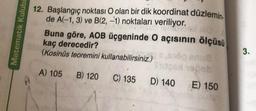 Matematik Kulübü
12. Başlangıç noktası O olan bir dik koordinat düzlemin.
de A(-1, 3) ve B(2, -1) noktaları veriliyor.
CON NOS
Buna göre, AOB üçgeninde O açısının ölçüsü
kaç derecedir?
(Kosinüs teoremini kullanabilirsiniz.)
A) 105 B) 120 C) 135
9160 anua
Stoshopob
D) 140
E) 150
3.