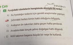 etuiles
e Çatı
4 Aşağıdaki cümlelerin hangisinde dönüşlü fiil vardır?
A) Bu hastalığın tedavisi için gerekli araştırmalar yapılıyor.
Şehirdeki herkes kimin haklı olduğunu biliyordu.
C) Arabanın ön takımları daha geçen hafta yenilendi.
D) Anadolu'daki birçok şehre doğalgaz hattı döşendi.
(E) Millî takımın başarısı büyük bir neşe ile kutlandı.