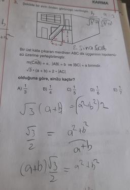 D
b
3. Şekilde bir evin önden görünüşü verilmiştir.
2 Sina Sob
Bir üst kata çıkaran merdiven ABC dik üçgeninin hipotenü-
sü üzerine yerleştirilmiştir.
m(CAB) = a, |AB| = b ve |BC| = a birimdir.
√3 (a + b) = 2 ·|AC|
olduğuna göre, sin2α kaçtır?
1
C)
3
A)
●
1
B) -—-
4
53
2
KARMA
(9+b)53
2
√3 (a+b =(2²+6²) 2
a² tb²
D) 1/2
6
92
atb
a² +5²
E) --