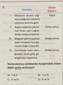 3.
I.
Cümleler
Mekanik aksam yağ-
lanmadığında zamanla
çalışmaz duruma gelir.
II. Bugün yapılması planla-
nan tören, aşırı soğuk-
lardan dolayı ertelendi.
III. Belgesel çekimi yapmak
üzere Anadolu'nun gü-
neyine doğru yola çıktı.
A) I ve II.
C) II ve III.
Anlam
ilişkileri
Koşul
Amaç-sonuç
IV. Zincirleme kaza oldu- Sebep-sonuç
ğundan okula gidiş gü-
zergâhımız kapanmış.
turl
Sebep-sonuç
Numaralanmış cümlelerden hangisindeki anlam
ilişkisi yanlış verilmiştir?
B) I ve III.
D) II ve IV.