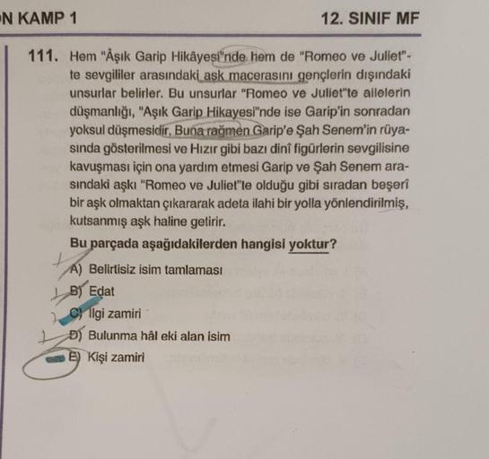 N KAMP 1
111. Hem "Âşık Garip Hikâyesi'nde hem de "Romeo ve Juliet"-
te sevgililer arasındaki aşk macerasını gençlerin dışındaki
unsurlar belirler. Bu unsurlar "Romeo ve Juliet"te ailelerin
düşmanlığı, "Aşık Garip Hikayesi'nde ise Garip'in sonradan
yoksul 