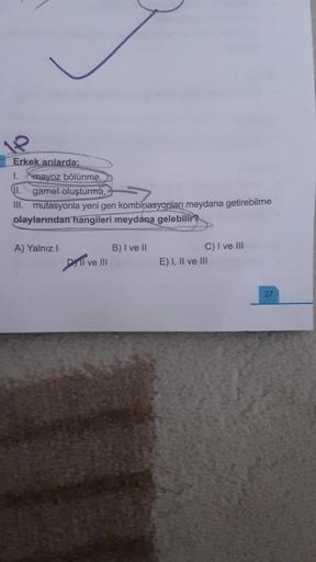 1P
Erkek arılarda;
I.
II.
III. mutasyonla yeni gen kombinasyonları meydana getirebilme
olaylarından hangileri meydana gelebilir?
mayoz bölünme,
gamet oluşturma,
A) Yalnız I
Dll ve III
B) I ve II
C) I ve III
E) I, II ve III
27