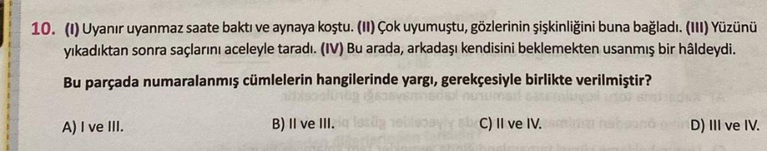 10. (1) Uyanır uyanmaz saate baktı ve aynaya koştu. (II) Çok uyumuştu, gözlerinin şişkinliğini buna bağladı. (III) Yüzünü
yıkadıktan sonra saçlarını aceleyle taradı. (IV) Bu arada, arkadaşı kendisini beklemekten usanmış bir hâldeydi.
Bu parçada numaralanmı