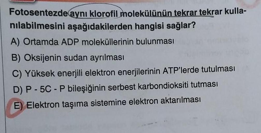 Fotosentezde aynı klorofil molekülünün tekrar tekrar kulla-
nılabilmesini aşağıdakilerden hangisi sağlar?
A) Ortamda ADP moleküllerinin bulunması
B) Oksijenin sudan ayrılması
C) Yüksek enerjili elektron enerjilerinin ATP'lerde tutulması
D) P-5C-P bileşiğin