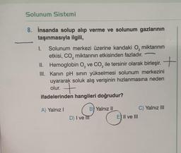 Solunum Sistemi
8. İnsanda solup alıp verme ve solunum gazlarının
taşınmasıyla ilgili,
1. Solunum merkezi üzerine kandaki O, miktarının
etkisi, CO₂ miktarının etkisinden fazladır.
2
II. Hemoglobin O₂ ve CO₂ ile tersinir olarak birleşir. +
2
2
III. Kanın pH sının yükselmesi solunum merkezini
uyararak soluk alış verişinin hızlanmasına neden
olur.
7
ifadelerinden hangileri doğrudur?
A) Yalnız I
B) Yalnız II
D) I ve III
E) II ve III
C) Yalnız III