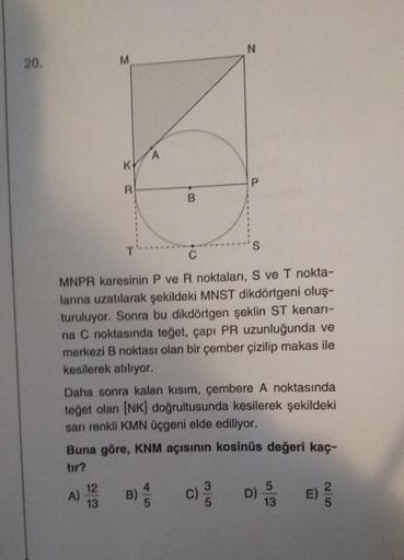 20.
M
K
A)
R
12
13
T
A
B
C
MNPR karesinin P ve R noktaları, S ve T nokta-
larına uzatılarak şekildeki MNST dikdörtgeni oluş-
turuluyor. Sonra bu dikdörtgen şeklin ST kenarı-
na C noktasında teğet, çapı PR uzunluğunda ve
merkezi B noktası olan bir çember çi