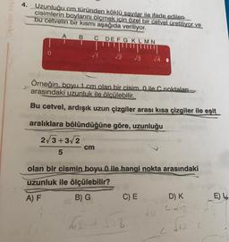 Oksijen Yayı
4. Uzunluğu cm türünden köklü sayılar ile ifade edilen
cisimlerin boylarını ölçmek için özel bir cetvel üretiliyor ve
bu cetvelin bir kısmı aşağıda veriliyor.
A B C DEFG KLMN
0
√1
2√3+3√2
5
Örneğin, boyu 1 cm olan bir cisim, 0 ile C noktaları
arasındaki uzunluk ile ölçülebilir.
Bu cetvel, ardışık uzun çizgiler arası kısa çizgiler ile eşit
aralıklara bölündüğüne göre, uzunluğu
√2 √3 √4
cm
olan bir cismin boyu 0 ile hangi nokta arasındaki
uzunluk ile ölçülebilir?
A) F
B) G
C) E
D) K
E) L