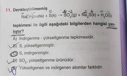 11. Denkleştirilmemiş
O
NaOH)(suda) + S(k) → 302(g) + Na₂s(k) + H₂O(s)
tepkimesi ile ilgili aşağıdaki bilgilerden hangisi yan-
liştır?
A) İndirgenme - yükseltgenme tepkimesidir.
B) S, yükseltgenmiştir.
S, indirgenmiştir.
D) SO₂, yükseltgenme ürünüdür.
Yükseltgenen ve indirgenen atomlar farklıdır.
yo