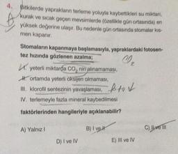 4.
Bitkilerde yaprakların terleme yoluyla kaybettikleri su miktarı,
kurak ve sıcak geçen mevsimlerde (özellikle gün ortasında) en
yüksek değerine ulaşır. Bu nedenle gün ortasında stomalar kıs-
men kapanır.
Stomaların kapanmaya başlamasıyla, yapraklardaki fotosen-
tez hızında gözlenen azalma;
₂
. yeterli miktarda CO₂ nin alınamaması,
Hortamda yeterli oksijen olmaması,
III. klorofil sentezinin yavaşlaması,
IV. terlemeyle fazla mineral kaybedilmesi
faktörlerinden hangileriyle açıklanabilir?
A) Yalnız I
D) I ve IV
B) I vel
brod
to
E) III ve IV
C) Il ve Ill