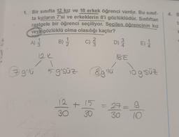 1. Bir sınıfta 12 kız ve 18 erkek öğrenci vardır. Bu sınıf-
ta kızların 7'si ve erkeklerin 8'i gözlüklüdür. Sinfiftan
rastgele bir öğrenci seçiliyor. Seçilen öğrencinin kız
veya gözlüklü olma olasılığı kaçtır?
A) 33
B) 1/1/1
C) 23/1/2
D) 2/12
E) 1/14
7 g'lü
12K
1
5 g'süz
12
30
+ 15
30
Eg lú
IGE
log'süz
27=
30
g
10
4.
B