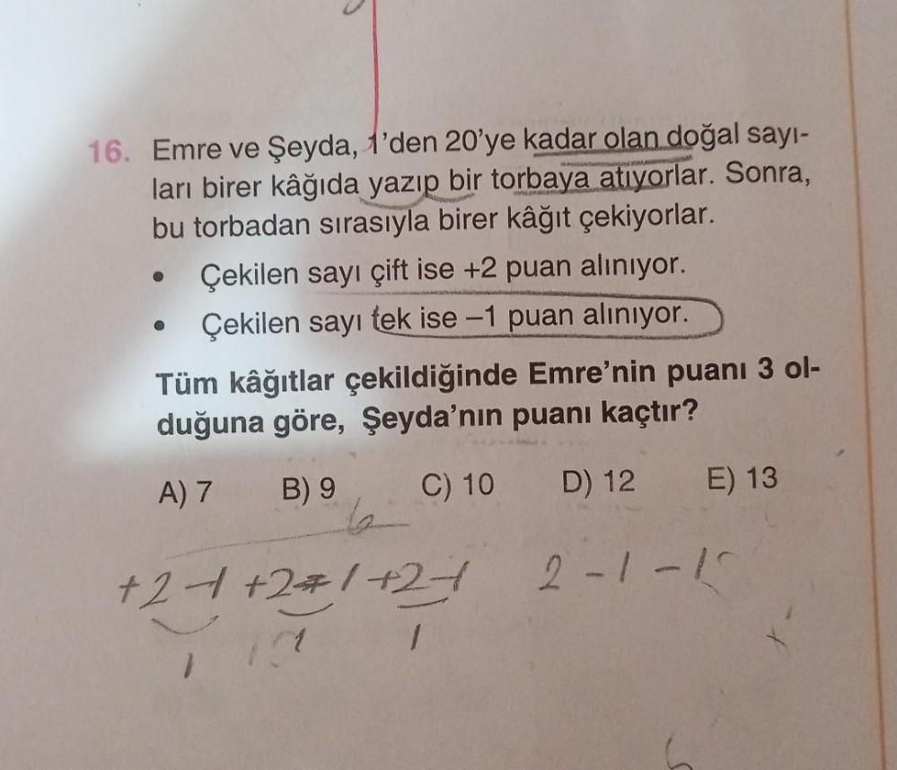 16. Emre ve Şeyda, 1'den 20'ye kadar olan doğal sayı-
ları birer kâğıda yazıp bir torbaya atıyorlar. Sonra,
bu torbadan sırasıyla birer kâğıt çekiyorlar.
●
O
Çekilen sayı çift ise +2 puan alınıyor.
Çekilen sayı tek ise -1 puan alınıyor.
Tüm kâğıtlar çekild