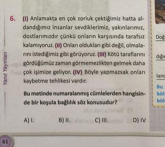 Yanıt Yayınları
61
6. (1) Anlamakta en çok zorluk çektiğimiz hatta al-
dandığımız insanlar sevdiklerimiz, yakınlarımız,
dostlarımızdır çünkü onların karşısında tarafsız
kalamıyoruz. (II) Onları oldukları gibi değil, olmala-
rını istediğimiz gibi görüyoruz.