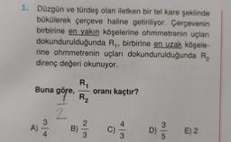 1. Düzgün ve türdeş olan iletken bir tel kare şeklinde
bükülerek çerçeve haline getiriliyor. Çerçevenin
birbirine en yakın köşelerine ohmmetrenin uçları
dokundurulduğunda R₁, birbirine en uzak köşele-
rine ohmmetrenin uçları dokundurulduğunda R2₂
direnç değeri okunuyor.
R₁
göre, oranı kaçtır?
R₂
2
Buna göre,
A)
B)
-
2
D)
E) 2