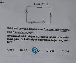 11.
A
L = 8,10-² H
www
K
#F
Şekildeki devrede ampermetre 6 amperi göstermekte
iken K anahtarı açılıyor.
Ampermetredeki değer 0,2 saniye sonra sıfır oldu-
ğuna göre, öz indüksiyon emk'sinin değeri kaç volt-
tur?
A) 0,1 B) 1,6 C) 2,4 D) 2,8
E) 3,6