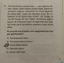 12. Tanzimat Dönemi yazarlarından ----, yazı hayatına ma-
kale, sohbet, tiyatro eserleri yazarak başlar. Şöhret ka-
zanmasını sağlayan eserlerinden biri Küçük Şeyler'dir.
Bu hikâye kitabı, toplam altı hikâyeden oluşur. Bir mu-
kaddime ve Bu Büyük Adam Kimdir?, Hiç, Kediler, İki
Yüz Elli Kuruşa Bir Asır, Düğün, Pandomima adlarını
taşıyan altı hikâyeden oluşur ve başta Halit Ziya Uşak-
ligil olmak üzere Servetifünun yazarlarını büyük ölçüde
etkiler.
Bu parçada boş bırakılan yere aşağıdakilerden han-
gisi getirilmelidir?
A) Samipaşazade Sezai
B) Recaizade Mahmut Ekrem
Ahmet Mithat Efendi
D) Nabizade Nazım
E) Ahmet Vefik Paşa