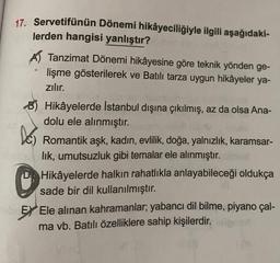 17. Servetifünün Dönemi hikâyeciliğiyle ilgili aşağıdaki-
lerden hangisi yanlıştır?
A Tanzimat Dönemi hikâyesine göre teknik yönden ge-
lişme gösterilerek ve Batılı tarza uygun hikâyeler ya-
zılır.
-
BHikâyelerde İstanbul dışına çıkılmış, az da olsa Ana-
dolu ele alınmıştır.
Des
Romantik aşk, kadın, evlilik, doğa, yalnızlık, karamsar-
lik, umutsuzluk gibi temalar ele alınmıştır.
Hikâyelerde halkın rahatlıkla anlayabileceği oldukça
sade bir dil kullanılmıştır.
Job Ex Ele alınan kahramanlar; yabancı dil bilme, piyano çal-
ma vb. Batılı özelliklere sahip kişilerdir.