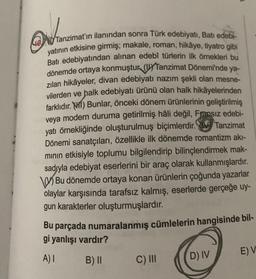 de
40 Tanzimat'ın ilanından sonra Türk edebiyatı, Batı edebi-
yatının etkisine girmiş; makale, roman, hikâye, tiyatro gibi
Batı edebiyatından alınan edebî türlerin ilk örnekleri bu
dönemde ortaya konmuştur (Tanzimat Dönemi'nde ya-
zılan hikâyeler, divan edebiyatı nazım şekli olan mesne-
vilerden ve halk edebiyatı ürünü olan halk hikâyelerinden
farklıdır. 1) Bunlar, önceki dönem ürünlerinin geliştirilmiş
veya modern duruma getirilmiş hâli değil, Fransız edebi-
yatı örnekliğinde oluşturulmuş biçimlerdir. Tanzimat
Dönemi sanatçıları, özellikle ilk dönemde romantizm akı-
mının etkisiyle toplumu bilgilendirip bilinçlendirmek mak-
sadıyla edebiyat eserlerini bir araç olarak kullanmışlardır.
Bu dönemde ortaya konan ürünlerin çoğunda yazarlar
olaylar karşısında tarafsız kalmış, eserlerde gerçeğe uy-
gun karakterler oluşturmuşlardır.
Bu parçada numaralanmış cümlelerin hangisinde bil-
gi yanlışı vardır?
A) I
B) II
C) III
D) IV
E) V