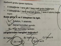 Karbonil grubu içeren karbona,
X bileşiğinde 1 tane etil, 1 tane metil grubu bağlanıyor.
Y bileşiğinde 1 tane izopropil grubu, 1 tane H atomu bağla-
niyor.
1
-
Buna göre, X ve Y bileşikleri ile ilgili,
X keton, Y aldehittir.
J
Genel formülleri aynıdır.
III Yapı formülleri farklıdır.
yargılarından hangileri doğrudur?
A) Yalnız onu
D) I ve
B) Yalnız IL
BREY
C) Yalnız III
E), 11 ve III