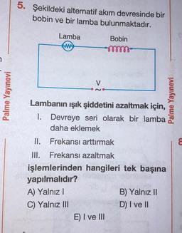 7
Palme Yayınevi
5. Şekildeki alternatif akım devresinde bir
bobin ve bir lamba bulunmaktadır.
Lamba
ww
V
29
Bobin
-mm-
Lambanın ışık şiddetini azaltmak için,
I. Devreye seri olarak bir lamba
daha eklemek
II.
Frekansı arttırmak
III. Frekansı azaltmak
işlemlerinden hangileri tek başına
yapılmalıdır?
A) Yalnız I
C) Yalnız III
E) I ve III
B) Yalnız II
D) I ve II
Palme Yayınevi
8