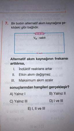 7. Bir bobin alternatif akım kaynağına şe-
kildeki gibi bağlıdır.
Alternatif akım kaynağının frekansı
en arttılırsa,
idee hill
-momm
Ve: sabit
bigo
I. İndüktif reaktans artar
II.
Etkin akım değişmez
III. Maksimum akım azalır
sonuçlarından hangileri gerçekleşir?
A) Yalnız I
B) Yalnız II
C) Yalnız III
W sinisy (8
ill snisy (0
D) I ve III
sharikig
E) I, II ve III
#ev10