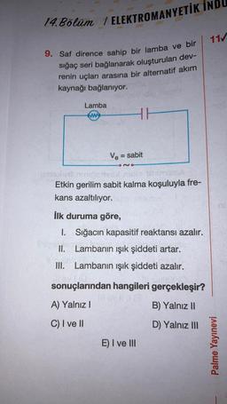 14. Bölüm / ELEKTROMANYETİK IND
9. Saf dirence sahip bir lamba ve bir
sığaç seri bağlanarak oluşturulan dev-
renin uçları arasına bir alternatif akım
kaynağı bağlanıyor.
Lamba
www
HH
Ve = sabit
ense
Etkin gerilim sabit kalma koşuluyla fre-
kans azaltılıyor.
İlk duruma göre,
1.
II. Lambanın ışık şiddeti artar.
III. Lambanın ışık şiddeti azalır.
Sığacın kapasitif reaktansı azalır.
sonuçlarından hangileri gerçekleşir?
A) Yalnız I
B) Yalnız II
C) I ve II
D) Yalnız III
E) I ve III
11/
Palme Yayınevi