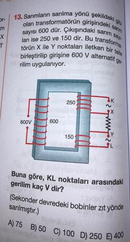 or-
m
X
T
sayı-
13. Sarımların sarılma yönü şekildeki
olan transformatörün girişindeki sarım
sayısı 600 dür. Çıkışındaki sarıms
törün X ile Y noktaları iletken bir telle
ları ise 250 ve 150 dir. Bu transforma
birleştirilip girişine 600 V alternatif
rilim uygulanıyor.
ge-
600V
600
250
150
els
K
maza
XemurniesM
Buna göre, KL noktaları arasındaki
gerilim kaç V dir?
nshipisy
(Sekonder devredeki bobinler zıt yönde
sarılmıştır.)
46
A) 75 B) 50 C) 100 D) 250 E) 400