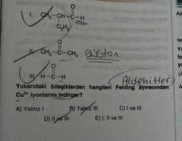 1. CH₂=CH-C-H
C₂H5
-
IL CH3
(
O
-C-CH₂ aseton
O
11
III H-C-H
Aldehitler)
Yukarıdaki bileşiklerden hangileri Fehling ayıracından
Cu²+ iyonlarını indirger?
A) Yalnız
I
D) Il ye III
B) Yalnız III
C) I ve III
E) I, II ve III
Alc
te
Y
tis
ya
(A
A