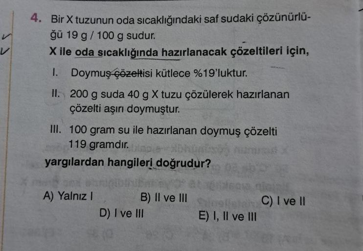 v
4. Bir X tuzunun oda sıcaklığındaki saf sudaki çözünürlü-
ğü 19 g / 100 g sudur.
X ile oda sıcaklığında hazırlanacak çözeltileri için,
1. Doymuş çözeltisi kütlece %19'luktur.
II.
200 g suda 40 g X tuzu çözülerek hazırlanan
çözelti aşırı doymuştur.
III. 1