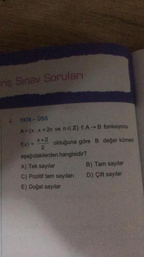 riş Sınav Soruları
4. 1976-ÜSS
A = {x: x=2n ve nEZ} f: A-B fonksiyonu
X+2
olduğuna göre B değer kümesi
2
aşağıdakilerden hangisidir?
f(x) =
A) Tek sayılar
C) Pozitif tam sayıları
E) Doğal sayılar
B) Tam sayılar
D) Çift sayılar