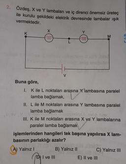 2.
Özdeş, X ve Y lambaları ve iç direnci önemsiz üreteç
ile kurulu şekildeki elektrik devresinde lambalar ışık
vermektedir.
K
Buna göre,
X
voo
S se
V
000
D) I ve III
I.
K ile L noktaları arasına X lambasına paralel
lamba bağlamak,
M
II. L ile M noktaları arasına Y lambasına paralel
lamba bağlamak
III. K ile M noktaları arasına X ve Y lambalarına
paralel lamba bağlamak
işlemlerinden hangileri tek başına yapılırsa X lam-
basının parlaklığı azalır?
A) Yalnız I
B) Yalnız II
C) Yalnız III
E) II ve III