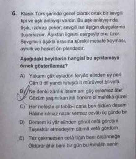 6. Klasik Türk şiirinde genel olarak ortak bir sevgili
tipi ve aşk anlayışı vardır. Bu aşk anlayışında
aşık, ızdırap çeker, sevgili ise aşığın duygularına
duyarsızdır. Aşıktan ilgisini esirgeyip onu üzer.
Sevgilinin aşıkla arasına sürekli mesafe koyması,
a