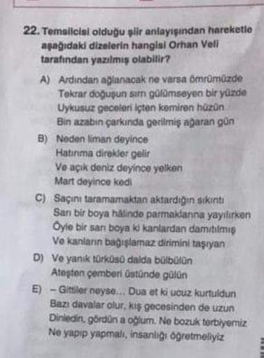 22. Temsilcisi olduğu şiir anlayışından hareketle
aşağıdaki dizelerin hangisi Orhan Veli
tarafından yazılmış olabilir?
A) Ardindan ağlanacak ne varsa ömrümüzde
Tekrar doğuşun sım gülümseyen bir yüzde
Uykusuz geceleri içten kemiren hüzün
Bin azabın çarkında