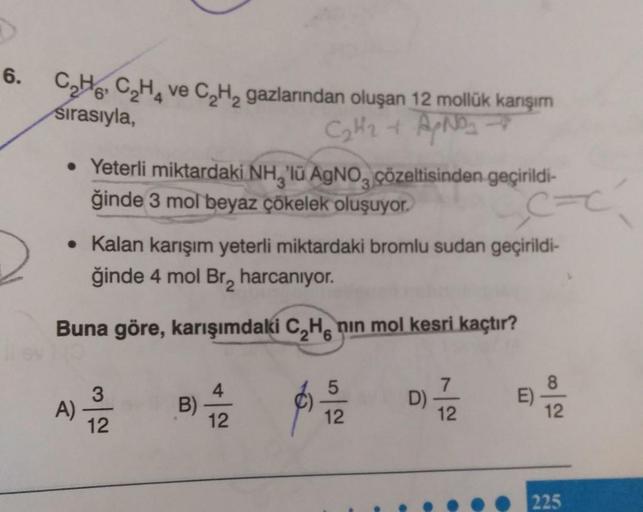 6.
C₂H6C₂H₂ ve C₂H₂ gazlarından oluşan 12 mollük karışım
sırasıyla,
C₂H₂ + A/NO₂ →
• Yeterli miktardaki NH, 'lü AgNO çözeltisinden geçirildi-
ğinde 3 mol beyaz çökelek oluşuyor.
• Kalan karışım yeterli miktardaki bromlu sudan geçirildi-
ğinde 4 mol Br₂ har