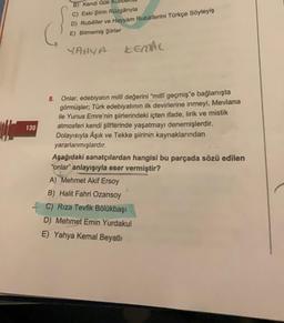 130
B) Kendi Gök
C) Eski Şiirin Rüzgârıyla
D) Rubâiler ve Hayyam Rubâîlerini Türkçe Söyleyiş
E) Bitmemiş Şiirler
YAHYA
KEMAL.
8. Onlar, edebiyatın millî değerini "millî geçmiş'e bağlanışta
görmüşler; Türk edebiyatının ilk devirlerine inmeyi, Mevlana
ile Yunus Emre'nin şiirlerindeki içten ifade, lirik ve mistik
atmosferi kendi şiirlerinde yaşatmayı denemişlerdir.
Dolayısıyla Âşık ve Tekke şiirinin kaynaklarından
yararlanmışlardır.
Aşağıdaki sanatçılardan hangisi bu parçada sözü edilen
"onlar" anlayışıyla eser vermiştir?
A) Mehmet Akif Ersoy
B) Halit Fahri Ozansoy
C) Rıza Tevfik Bölükbaşı
D) Mehmet Emin Yurdakul
E) Yahya Kemal Beyatlı