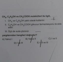 CH4, C₂H5OH ve CH3COOH molekülleri ile ilgili,
1. CH4 ve C₂H5OH yakıt olarak kullanılır.
II. C₂H5OH ve CH3COOH glikozun fermantasyonu ile elde
edilir.
III. Üçü de suda çözünür.
yargılarından hangileri doğrudur?
A) Yalnız I
B) Yalnız il
D) I ve III
E) III ve III
C) I ve II