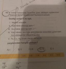 10. X kristal katısındaki tanecikler arası etkileşim açıklanırken
"Elektron denizi" modelinden faydalanılmaktadır.
Özelliği verilen X ile ilgili,
I. Metalik kristatdir.
II. Kati hâlde elektriği iletin
III. Sivi hâlde elektriği iletir. L
IV. Kat hâlden, sıvı hâle getirildiğinde tanecikleri arasındaki
tüm etkileşimler koparılmış olur.
V. Fe, Cu, Ag örnek olarak verilebilir.
yargılarından hangisi yanlıştır?
A) I
Metok kris
Na
Ca2+
B) II
Ca²+
Mg²+
5-A
C) III
6-B
D) IV
7-B 8-E
E) V
9-D
10-D