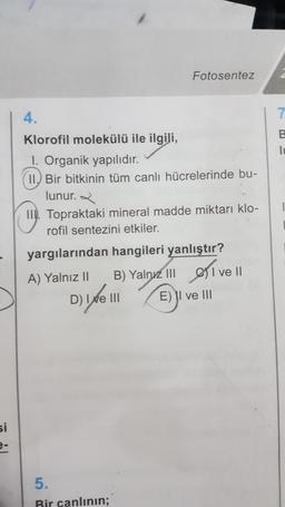 si
e-
4.
Klorofil molekülü ile ilgili,
I. Organik yapılıdır.
II. Bir bitkinin tüm canlı hücrelerinde bu-
lunur.
Fotosentez
II. Topraktaki mineral madde miktarı klo-
rofil sentezini etkiler.
yargılarından hangileri yanlıştır?
A) Yalnız II
B) Yalnız III
IEI
E) II ve III
D) Ive III
5.
Bir canlının;
I
ve II
7
B
lu