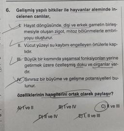 6.
Gelişmiş yapılı bitkiler ile hayvanlar aleminde in-
celenen canlılar,
Hayat döngüsünde, dişi ve erkek gametin birleş-
mesiyle oluşan zigot, mitoz bölünmelerle embri-
yoyu oluşturur.
L
II. Vücut yüzeyi su kaybını engelleyen örtülerle kap-
lıdır.
III. Büyük bir kısmında yaşamsal fonksiyonları yerine
getirmek üzere özelleşmiş doku ve organlar var-
dır.
W. Sınırsız bir büyüme ve gelişme potansiyelleri bu-
lunur.
özelliklerinin hangilerini ortak olarak paylaşır?
A ve II
DHI ve IV
B) Ive IV
ET, II ve III
C) I ve III