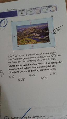 ................/20.......
A
D
K
N
Soru Say
8
Doğru Says
Yanlış Sayısı
OOO
D) √15
M
E) 2√5
B
ABCD ve KLMN birer dikdörtgen olmak üzere,
ABCD dikdörtgeninin üzerine, boyutları √245 cm
ve √405 cm olan bir fotoğraf yerleştirilmiştir.
Pozitif tan sayılar kümesinde,
485
ABCD dikdörtgeninin alanı 495 cm2 ve fotoğrafın
kenarlarının fon kenarlarına uzaklığı (x) eşit
olduğuna göre, x değeri kaç santimetredir?
A) √2
B) √5
C) √10
C