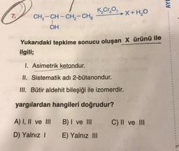 Q
7.
CH3-CH-CH₂-CH3
1
OH
K₂Cr₂O,
Yukarıdaki tepkime sonucu oluşan X ürünü ile
ilgili;
1. Asimetrik ketondur.
II. Sistematik adı 2-bütanondur.
III. Bütir aldehit bileşiği ile izomerdir.
yargılardan hangileri doğrudur?
A) I, II ve III
D) Yalnız I
X + H₂O
B) I ve III
E) Yalnız III
ua
C) II ve III
AYD