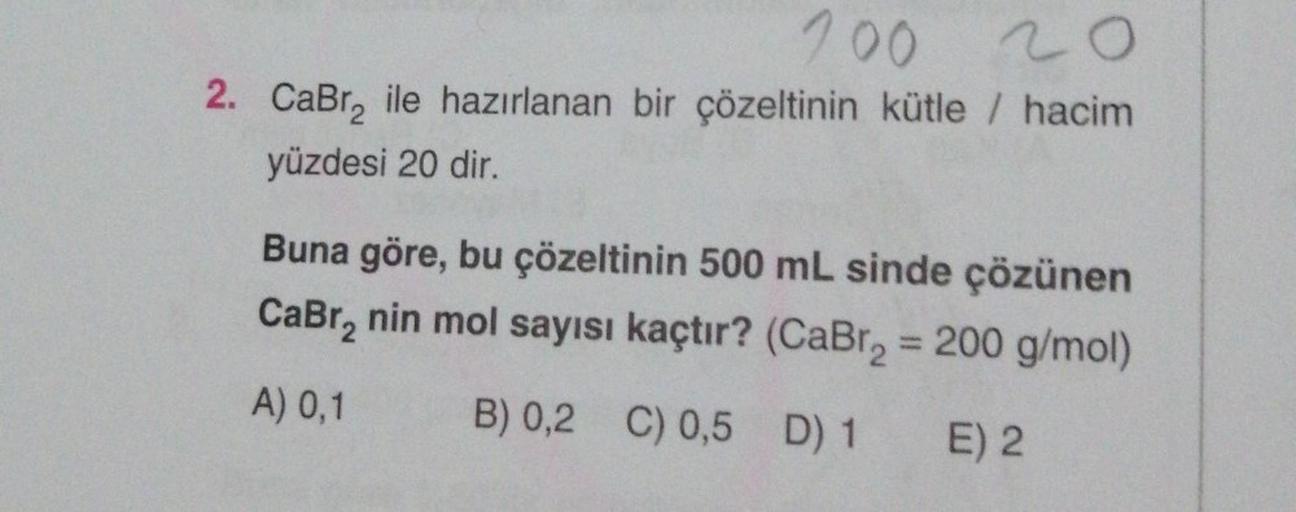 200 20
2. CaBr₂ ile hazırlanan bir çözeltinin kütle / hacim
yüzdesi 20 dir.
Buna göre, bu çözeltinin 500 mL sinde çözünen
CaBr₂ nin mol sayısı kaçtır? (CaBr₂ = 200 g/mol)
B) 0,2 C) 0,5 D) 1
A) 0,1
E) 2