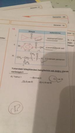 hitler
13.
IL
Br
Deneme-21
Bileşik
C₂H5
O=C
A
O=C
_D) lL ve-HI
Deneme 20
-B)tvell
Deneme-15
CH3 11
O
CH₂-CH-C₂-C-H2,3-dimetil pentanon
Adlandırma
disiklopropil keton
OH 4 bromobenzoik asit
E), # ve
Yukarıdaki bileşiklerden hangilerinin adı doğru olarak
verilmiştir?
A) Yalnız I
eme-16
C)) ve III
til, 1 ta
siğin :
rilmişti