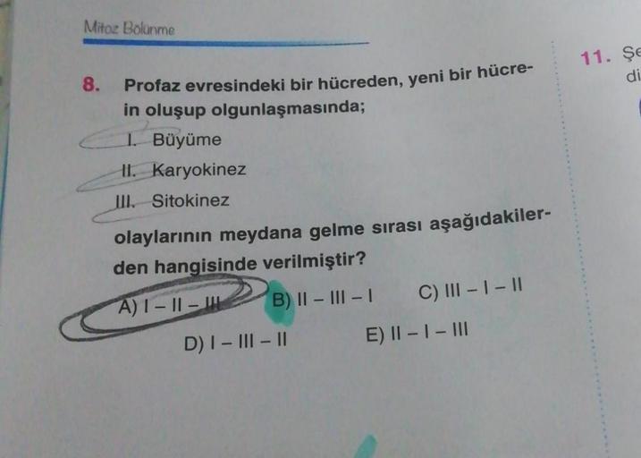 Mitoz Bolunme
8.
Profaz evresindeki bir hücreden, yeni bir hücre-
in oluşup olgunlaşmasında;
I. Büyüme
II. Karyokinez
III. Sitokinez
olaylarının meydana gelme sırası aşağıdakiler-
den hangisinde verilmiştir?
A)1-11-
B) II-III-I
D) I-III-II
C) III - I - II
