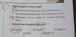 r.
O
Segmentasyon evresi ile ilgili,
Zigotun birbirini takip eden mitoz bölünmeleridir.
? II. Bu evrede her bölünmede hücre büyümesi görülür.
Bölünmeler sonucu oluşan her hücreye blastosist
denir.
ifadelerinden hangileri doğrudur? +
A) Yalnız
Dy Ive Il
B) Yalnız 1
E) I ve III
C) Yalnız III