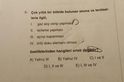 6. Çok yıllık bir bitkide bulunan stoma ve lentisel-
lerle ilgili,
gaz alış verişi yapması
1.
II. terleme yapması
III. açılıp kapanması
IV. örtü doku elemanı olması
özelliklerinden hangileri ortak değildir?
B) Yalnız IV
C) I ve II
A) Yalnız III
D) I, II ve III
E) I, III ve IV