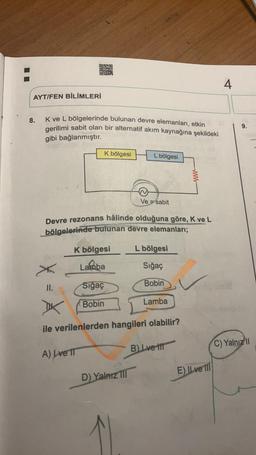 AYT/FEN BİLİMLERİ
8.
K ve L bölgelerinde bulunan devre elemanları, etkin
gerilimi sabit olan bir alternatif akım kaynağına şekildeki
gibi bağlanmıştır.
II.
K bölgesi
K bölgesi
Lamba
Sığaç
Bobin
Devre rezonans hâlinde olduğuna göre, K ve L
bölgelerinde bulunan devre elemanları;
L bölgesi
Sığaç
Bobin
A) Lve IT
L bölgesi
Ve sabit
D) Yalnız III
ile verilenlerden hangileri olabilir?
Lamba
www
B) Lve t
E) II ve II
4
9.
C) Yalnızl