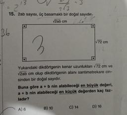 13
2
2√3
15. 2ab sayısı, üç basamaklı bir doğal sayıdır.
√2ab cm
B6
3
Yukarıdaki dikdörtgenin kenar uzunlukları √72 cm ve
√2ab cm olup dikdörtgenin alanı santimetrekare cin-
sinden bir doğal sayıdır.
Buna göre a + b nin alabileceği en büyük değeri,
a + b nin alabileceği en küçük değerden kaç faz-
ladır?
A) 6
B) 10
√72 cm
C) 14
D) 16