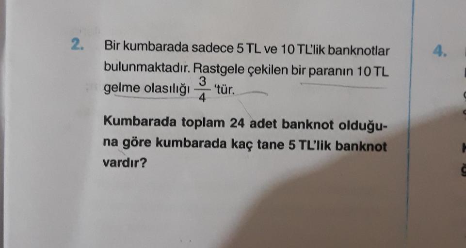 2.
Bir kumbarada sadece 5 TL ve 10 TL'lik banknotlar
bulunmaktadır. Rastgele çekilen bir paranın 10 TL
3
gelme olasılığı 'tür.
4
Kumbarada toplam 24 adet banknot olduğu-
na göre kumbarada kaç tane 5 TL'lik banknot
vardır?
4.