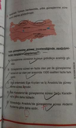 oğu ka
16
2. Aşağıdaki Türkiye haritasında, yıllık güneşlenme süre-
leninin dağılışı gösterilmiştir.
2250 saat
2500 saat
1750 saat-
2750 saat
3000 saat.
3250 saat
Yillik güneşlenme süresi incelendiğinde aşağıdaki-
lerden hangisine ulaşılamaz?
AV Güneşlenme süresinin kuzeye gidildikçe azaldığı gö-
rülür.
pos
B) Güneşlenme süresi en fazla olan yer ile güneşlenme
süresi en az olan yer arasında 1500 saatten fazla fark
vardır.
C) Aydi enlemdeki Ege Kıyıları ve İç Anadolu'da güneş-
lenme süresi aynıdır.
Batı Karadeniz'de güneşlenme süresi Doğu Karade-
niz'e göre daha fazladır.
Güneydoğu Anadolu'da güneşlenme süresi Akdeniz
Kıyılarına göre daha azdır.
HIZ VE RENK YAYINLARI